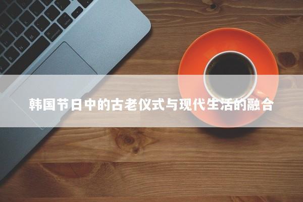 韩国节日中的古老仪式与现代生活的融合