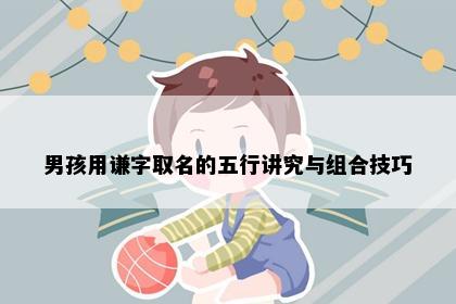 男孩用谦字取名的五行讲究与组合技巧