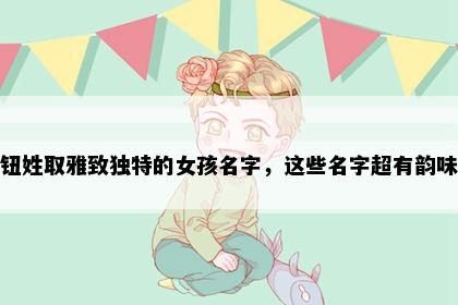 钮姓取雅致独特的女孩名字，这些名字超有韵味