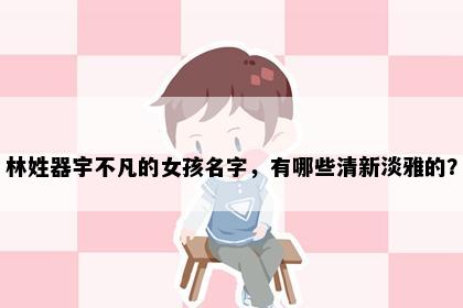 林姓器宇不凡的女孩名字，有哪些清新淡雅的？