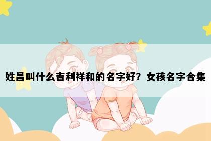 姓昌叫什么吉利祥和的名字好？女孩名字合集
