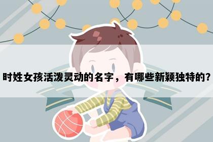 时姓女孩活泼灵动的名字，有哪些新颖独特的？