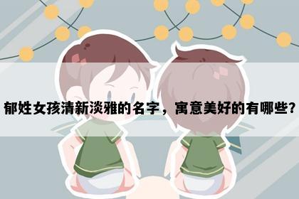 郁姓女孩清新淡雅的名字，寓意美好的有哪些？
