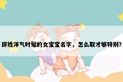 邱姓洋气时髦的女宝宝名字，怎么取才够特别？