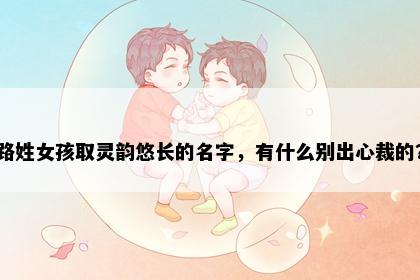 路姓女孩取灵韵悠长的名字，有什么别出心裁的？