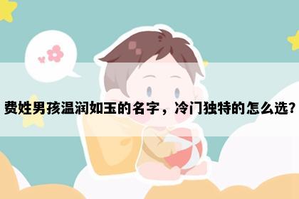 费姓男孩温润如玉的名字，冷门独特的怎么选？