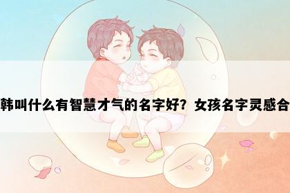 姓韩叫什么有智慧才气的名字好？女孩名字灵感合集