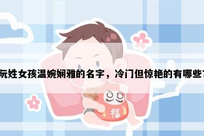 阮姓女孩温婉娴雅的名字，冷门但惊艳的有哪些？