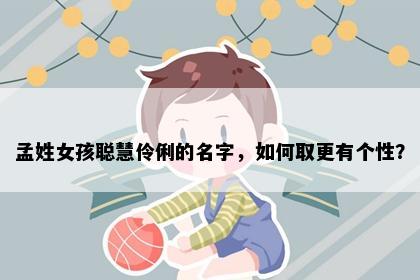孟姓女孩聪慧伶俐的名字，如何取更有个性？