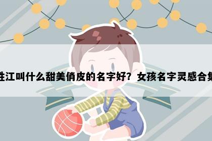 姓江叫什么甜美俏皮的名字好？女孩名字灵感合集