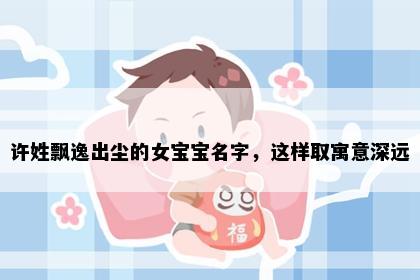 许姓飘逸出尘的女宝宝名字，这样取寓意深远