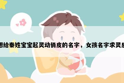 想给秦姓宝宝起灵动俏皮的名字，女孩名字求灵感