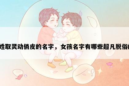 金姓取灵动俏皮的名字，女孩名字有哪些超凡脱俗的？