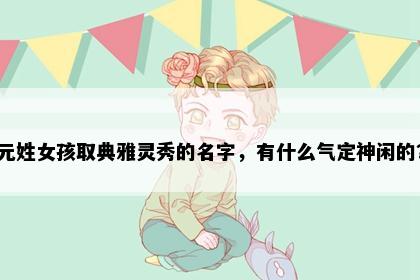 元姓女孩取典雅灵秀的名字，有什么气定神闲的？