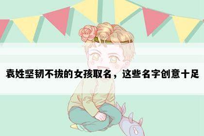 袁姓坚韧不拔的女孩取名，这些名字创意十足