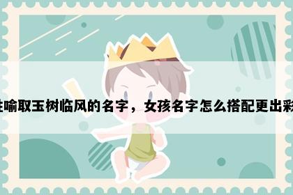 姓喻取玉树临风的名字，女孩名字怎么搭配更出彩？
