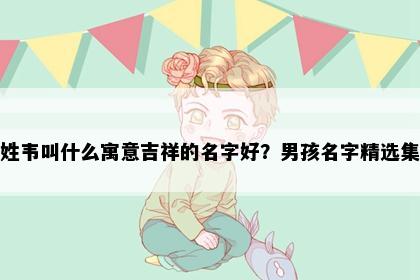 姓韦叫什么寓意吉祥的名字好？男孩名字精选集