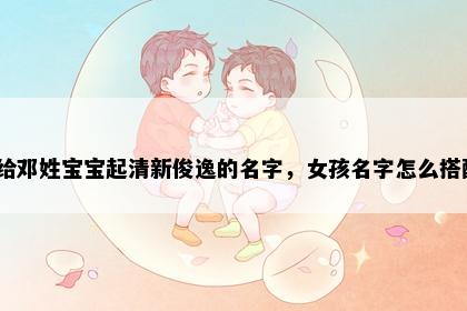 想给邓姓宝宝起清新俊逸的名字，女孩名字怎么搭配？
