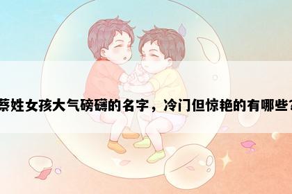 蔡姓女孩大气磅礴的名字，冷门但惊艳的有哪些？