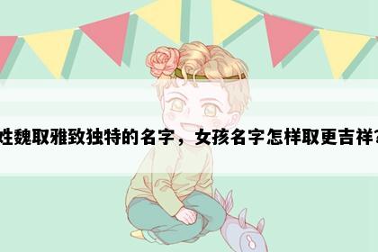 姓魏取雅致独特的名字，女孩名字怎样取更吉祥？