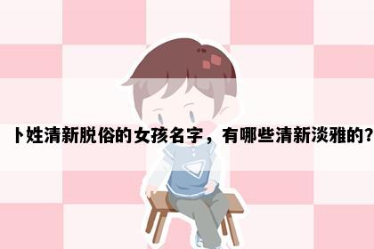 卜姓清新脱俗的女孩名字，有哪些清新淡雅的？