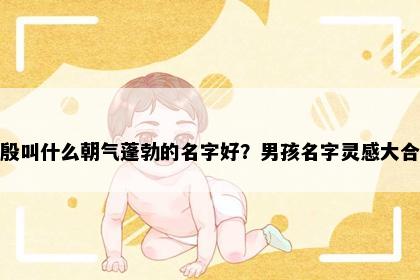 姓殷叫什么朝气蓬勃的名字好？男孩名字灵感大合集