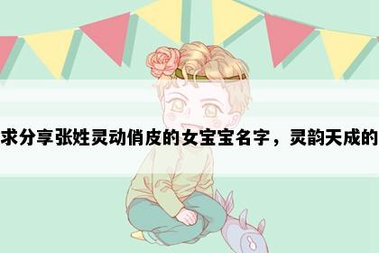 求分享张姓灵动俏皮的女宝宝名字，灵韵天成的