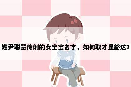 姓尹聪慧伶俐的女宝宝名字，如何取才显豁达？