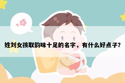 姓刘女孩取韵味十足的名字，有什么好点子？