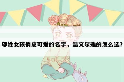 邬姓女孩俏皮可爱的名字，温文尔雅的怎么选？