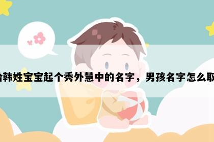 想给韩姓宝宝起个秀外慧中的名字，男孩名字怎么取好？