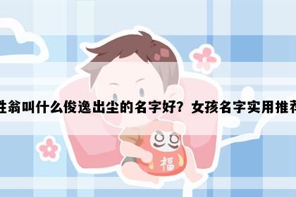 姓翁叫什么俊逸出尘的名字好？女孩名字实用推荐