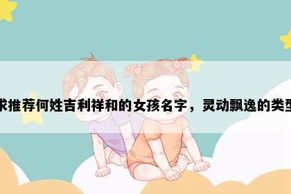 求推荐何姓吉利祥和的女孩名字，灵动飘逸的类型