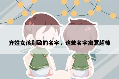 齐姓女孩别致的名字，这些名字寓意超棒